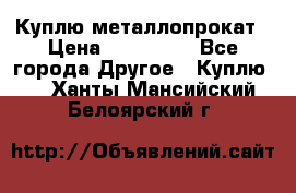 Куплю металлопрокат › Цена ­ 800 000 - Все города Другое » Куплю   . Ханты-Мансийский,Белоярский г.